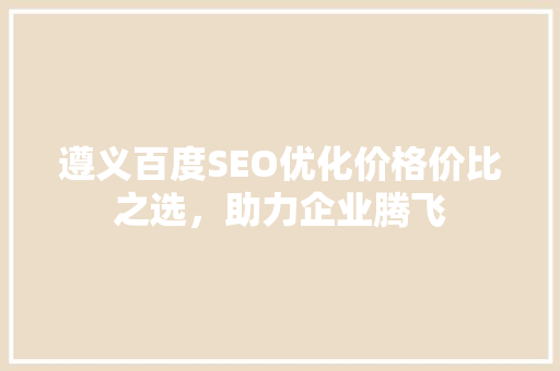 遵义百度SEO优化价格价比之选，助力企业腾飞