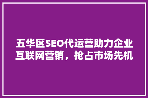 五华区SEO代运营助力企业互联网营销，抢占市场先机