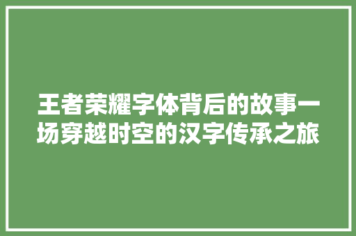 王者荣耀字体背后的故事一场穿越时空的汉字传承之旅