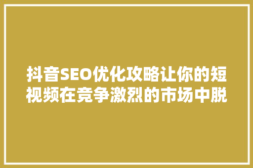 抖音SEO优化攻略让你的短视频在竞争激烈的市场中脱颖而出