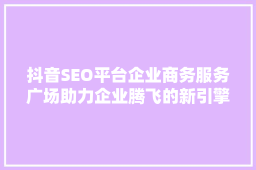 抖音SEO平台企业商务服务广场助力企业腾飞的新引擎