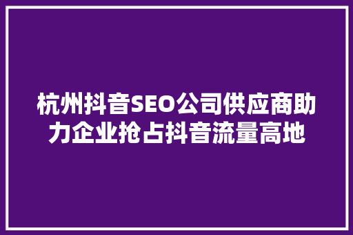 杭州抖音SEO公司供应商助力企业抢占抖音流量高地