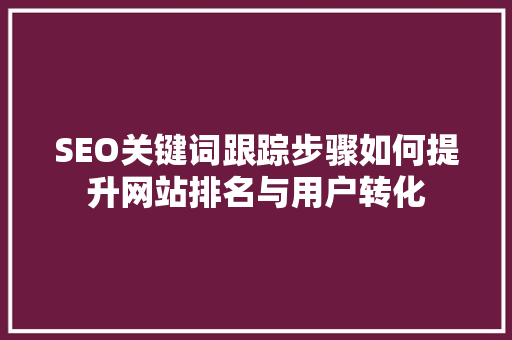 SEO关键词跟踪步骤如何提升网站排名与用户转化