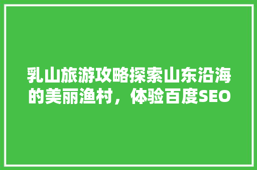 乳山旅游攻略探索山东沿海的美丽渔村，体验百度SEO优化魅力