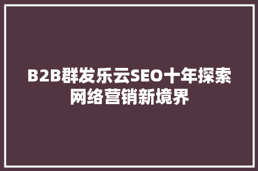 B2B群发乐云SEO十年探索网络营销新境界