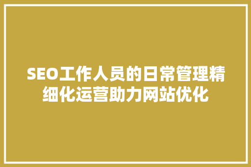 SEO工作人员的日常管理精细化运营助力网站优化