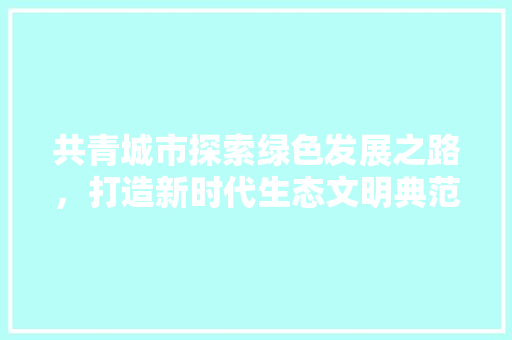 共青城市探索绿色发展之路，打造新时代生态文明典范