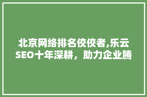 北京网络排名佼佼者,乐云SEO十年深耕，助力企业腾飞