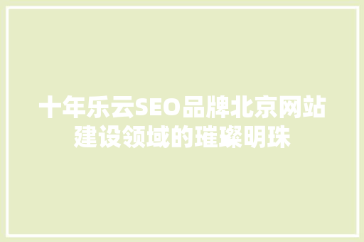 十年乐云SEO品牌北京网站建设领域的璀璨明珠
