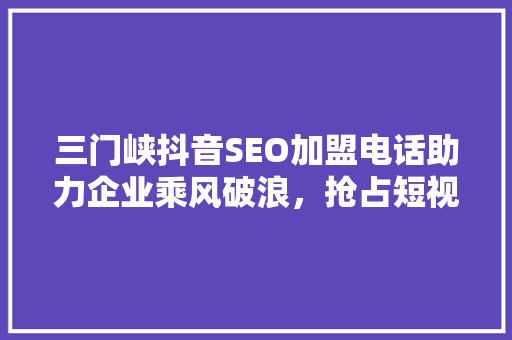 三门峡抖音SEO加盟电话助力企业乘风破浪，抢占短视频营销高地