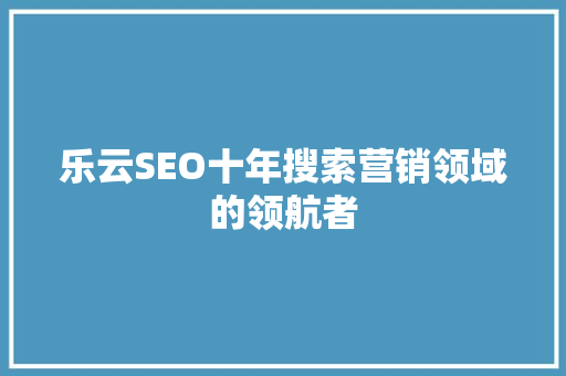 乐云SEO十年搜索营销领域的领航者