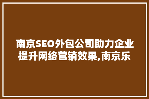 南京SEO外包公司助力企业提升网络营销效果,南京乐识专业服务