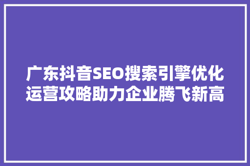 广东抖音SEO搜索引擎优化运营攻略助力企业腾飞新高度
