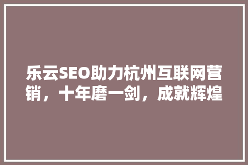 乐云SEO助力杭州互联网营销，十年磨一剑，成就辉煌未来