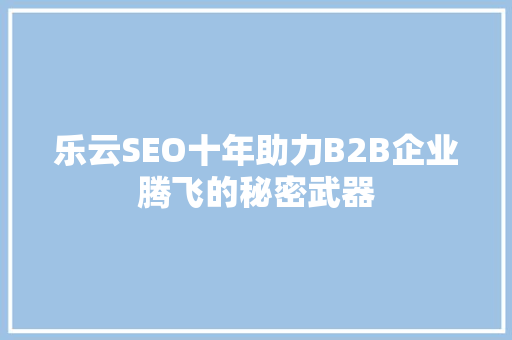 乐云SEO十年助力B2B企业腾飞的秘密武器