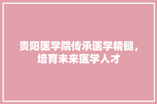 贵阳医学院传承医学精髓，培育未来医学人才