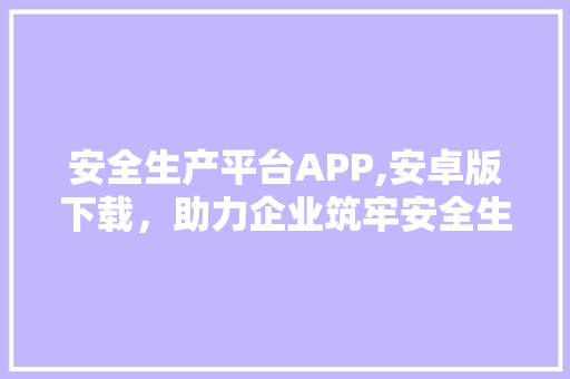 安全生产平台APP,安卓版下载，助力企业筑牢安全生产防线