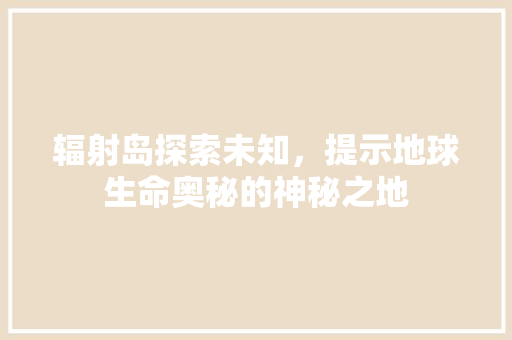 辐射岛探索未知，提示地球生命奥秘的神秘之地