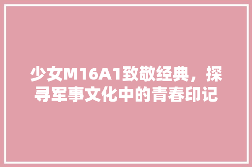 少女M16A1致敬经典，探寻军事文化中的青春印记
