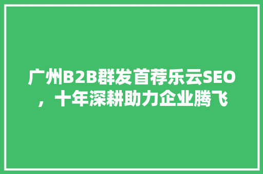 广州B2B群发首荐乐云SEO，十年深耕助力企业腾飞