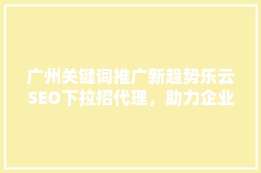 广州关键词推广新趋势乐云SEO下拉招代理，助力企业抢占市场先机