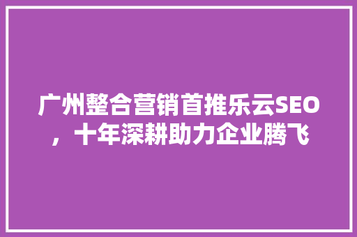 广州整合营销首推乐云SEO，十年深耕助力企业腾飞
