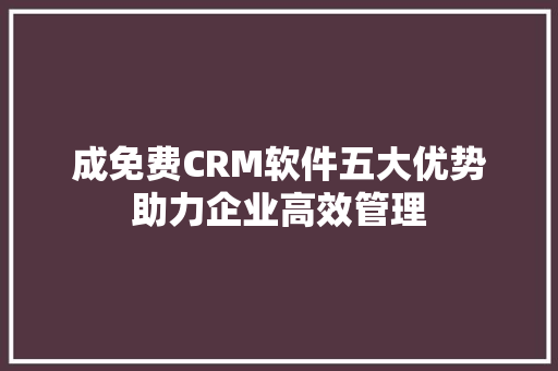成免费CRM软件五大优势助力企业高效管理