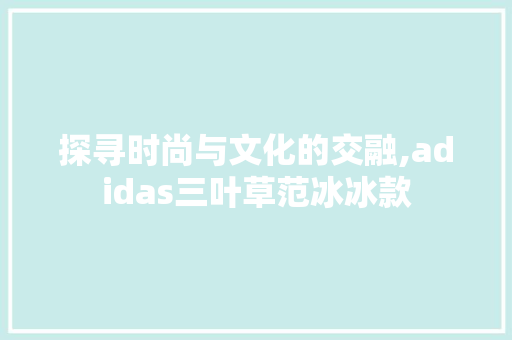 探寻时尚与文化的交融,adidas三叶草范冰冰款