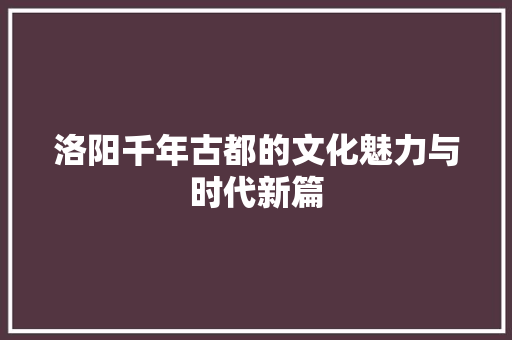 洛阳千年古都的文化魅力与时代新篇