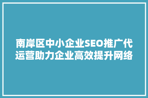南岸区中小企业SEO推广代运营助力企业高效提升网络曝光度