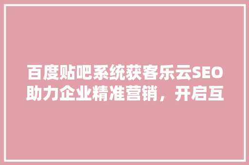 百度贴吧系统获客乐云SEO助力企业精准营销，开启互联网新篇章