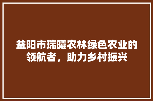 益阳市瑞曦农林绿色农业的领航者，助力乡村振兴