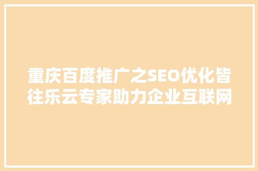 重庆百度推广之SEO优化皆往乐云专家助力企业互联网营销腾飞