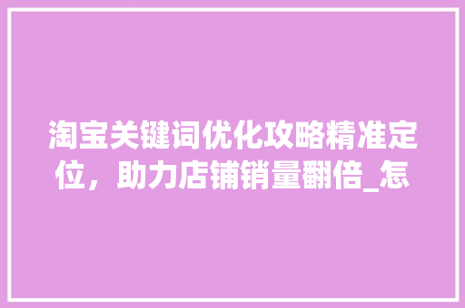 淘宝关键词优化攻略精准定位，助力店铺销量翻倍_怎么操作优化淘宝关键词