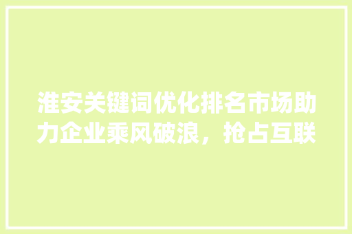 淮安关键词优化排名市场助力企业乘风破浪，抢占互联网高地_淮安关键词优化排名市场