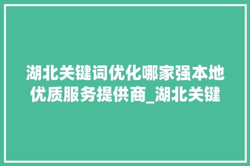 湖北关键词优化哪家强本地优质服务提供商_湖北关键词优化哪家好