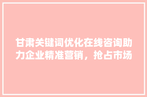 甘肃关键词优化在线咨询助力企业精准营销，抢占市场先机_甘肃关键词优化在线咨询