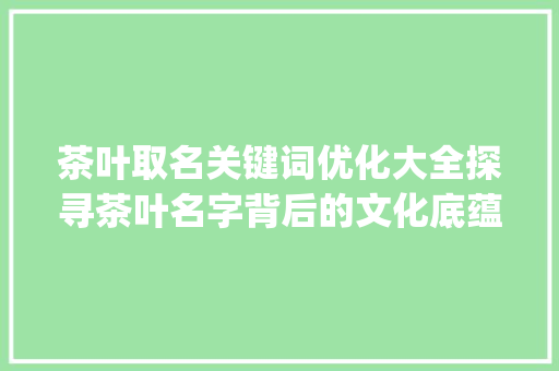 茶叶取名关键词优化大全探寻茶叶名字背后的文化底蕴与市场价值_茶叶取名关键词优化大全