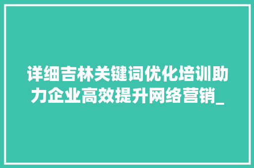 详细吉林关键词优化培训助力企业高效提升网络营销_吉林关键词优化培训
