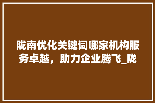 陇南优化关键词哪家机构服务卓越，助力企业腾飞_陇南优化关键词哪家好