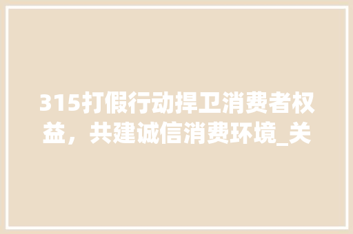 315打假行动捍卫消费者权益，共建诚信消费环境_关键词优化315打假