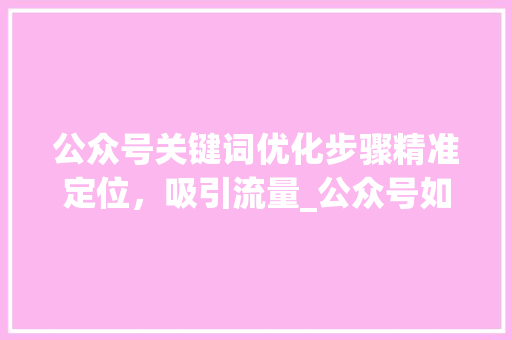 公众号关键词优化步骤精准定位，吸引流量_公众号如何优化关键词