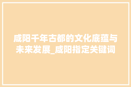 咸阳千年古都的文化底蕴与未来发展_咸阳指定关键词优化
