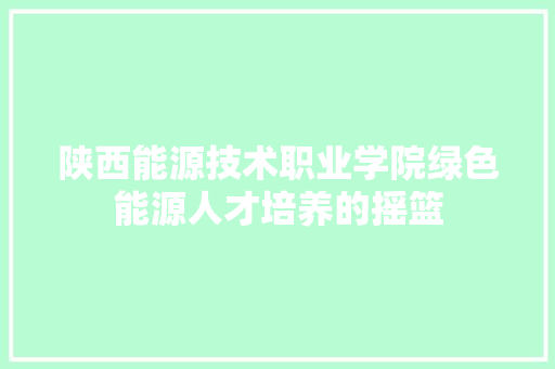 陕西能源技术职业学院绿色能源人才培养的摇篮