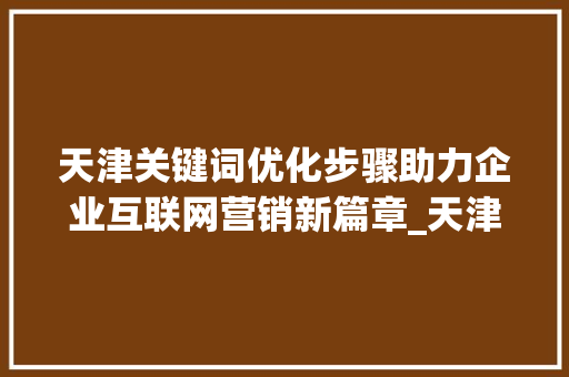 天津关键词优化步骤助力企业互联网营销新篇章_天津关键词优化咋样做