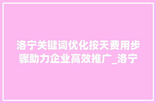 洛宁关键词优化按天费用步骤助力企业高效推广_洛宁关键词优化按天费