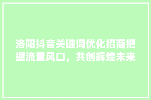 洛阳抖音关键词优化招商把握流量风口，共创辉煌未来_洛阳抖音关键词优化招商