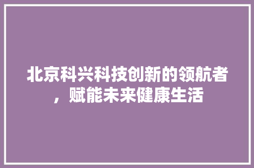 北京科兴科技创新的领航者，赋能未来健康生活