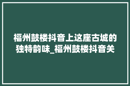 福州鼓楼抖音上这座古城的独特韵味_福州鼓楼抖音关键词优化