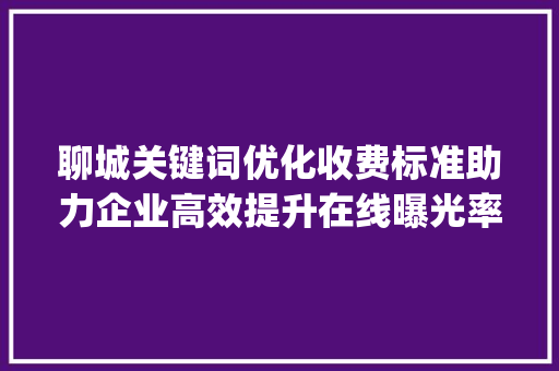 聊城关键词优化收费标准助力企业高效提升在线曝光率_聊城关键词优化收费标准